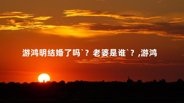 游鸿明有老婆吗